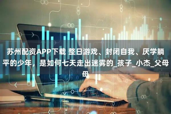 苏州配资APP下载 整日游戏、封闭自我、厌学躺平的少年，是如何七天走出迷雾的_孩子_小杰_父母