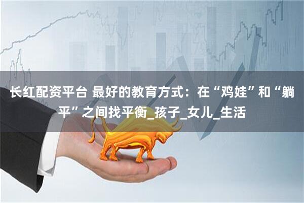 长红配资平台 最好的教育方式：在“鸡娃”和“躺平”之间找平衡_孩子_女儿_生活