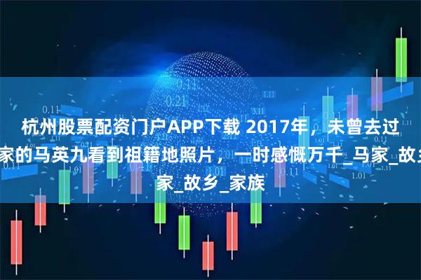 杭州股票配资门户APP下载 2017年,未曾去过湖南老家的马英九看到祖籍地照片,一时感慨万千_马家_故乡_家族