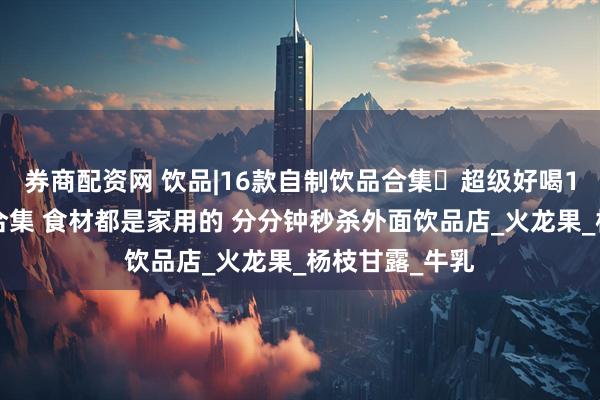 券商配资网 饮品|16款自制饮品合集️超级好喝16道自制饮品合集 食材都是家用的 分分钟秒杀外面饮品店_火龙果_杨枝甘露_牛乳