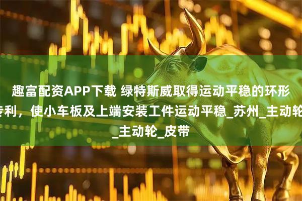 趣富配资APP下载 绿特斯威取得运动平稳的环形导轨专利，使小车板及上端安装工件运动平稳_苏州_主动轮_皮带