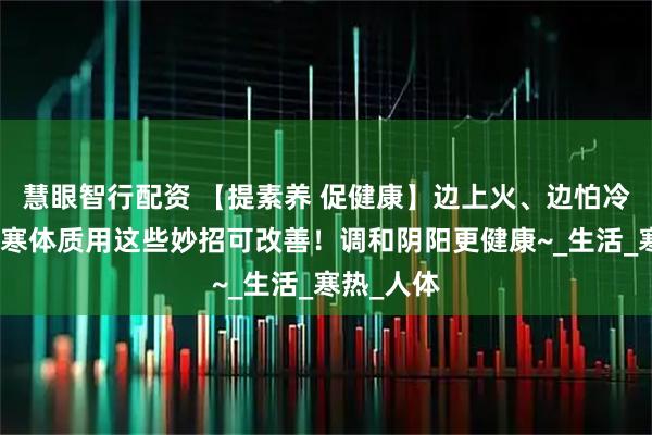 慧眼智行配资 【提素养 促健康】边上火、边怕冷？上热下寒体质用这些妙招可改善！调和阴阳更健康~_生活_寒热_人体
