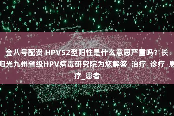 金八号配资 HPV52型阳性是什么意思严重吗？长春阳光九州省级HPV病毒研究院为您解答_治疗_诊疗_患者