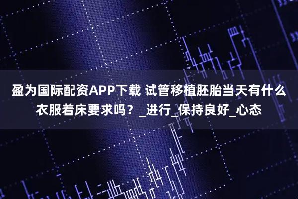 盈为国际配资APP下载 试管移植胚胎当天有什么衣服着床要求吗？_进行_保持良好_心态