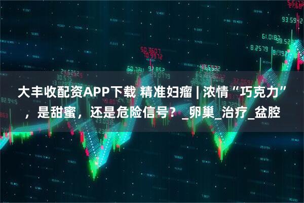 大丰收配资APP下载 精准妇瘤 | 浓情“巧克力”，是甜蜜，还是危险信号？_卵巢_治疗_盆腔