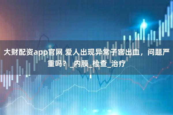 大财配资app官网 爱人出现异常子宫出血，问题严重吗？_内膜_检查_治疗