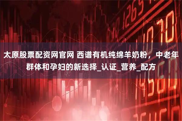 太原股票配资网官网 西谱有机纯绵羊奶粉,中老年群体和孕妇的新选择_认证_营养_配方