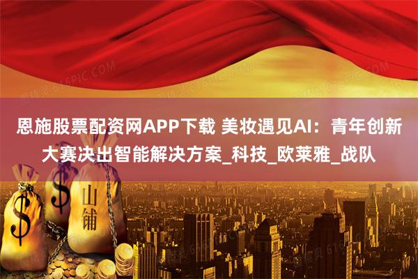 恩施股票配资网APP下载 美妆遇见AI:青年创新大赛决出智能解决方案_科技_欧莱雅_战队
