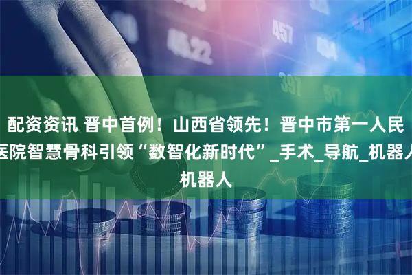 配资资讯 晋中首例!山西省领先!晋中市第一人民医院智慧骨科引领“数智化新时代”_手术_导航_机器人
