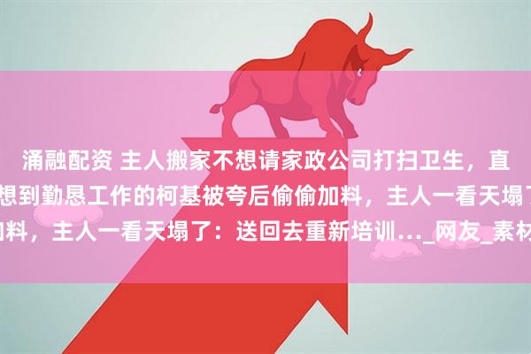 涌融配资 主人搬家不想请家政公司打扫卫生,直接让家中逆子上工…没想到勤恳工作的柯基被夸后偷偷加料,主人一看天塌了:送回去重新培训…_网友_素材_毛器