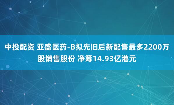 中投配资 亚盛医药-B拟先旧后新配售最多2200万股销售股份 净筹14.93亿港元
