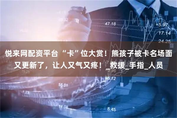 悦来网配资平台 “卡”位大赏！熊孩子被卡名场面又更新了，让人又气又疼！_救援_手指_人员