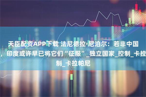 天臣配资APP下载 法尼德拉·尼泊尔:若非中国存在,印度或许早已将它们“征服”_独立国家_控制_卡拉帕尼