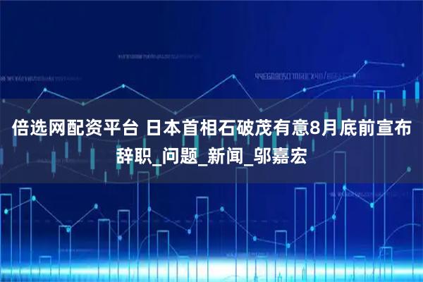 倍选网配资平台 日本首相石破茂有意8月底前宣布辞职_问题_新闻_邬嘉宏