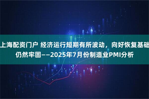 上海配资门户 经济运行短期有所波动，向好恢复基础仍然牢固——2025年7月份制造业PMI分析