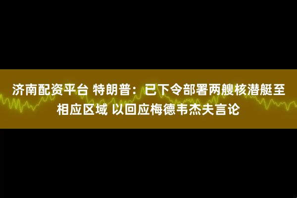 济南配资平台 特朗普：已下令部署两艘核潜艇至相应区域 以回应梅德韦杰夫言论