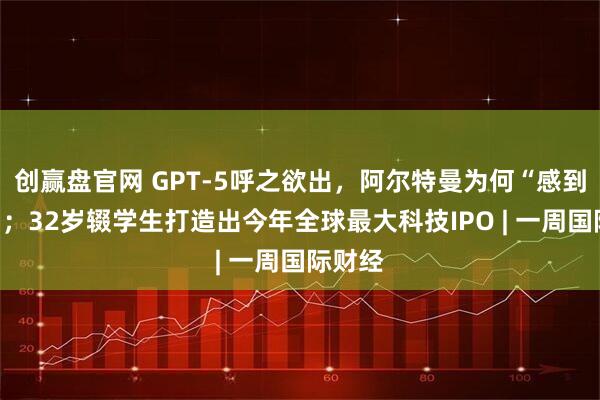 创赢盘官网 GPT-5呼之欲出，阿尔特曼为何“感到恐惧”；32岁辍学生打造出今年全球最大科技IPO | 一周国际财经