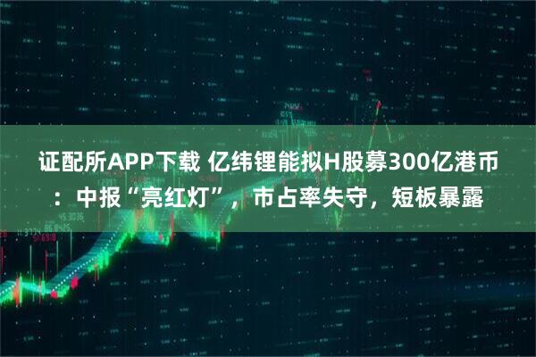 证配所APP下载 亿纬锂能拟H股募300亿港币：中报“亮红灯”，市占率失守，短板暴露