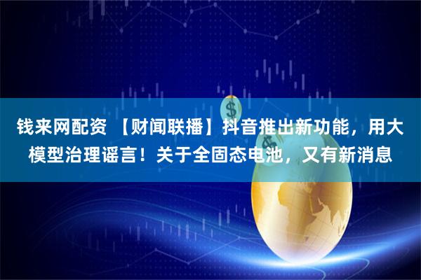 钱来网配资 【财闻联播】抖音推出新功能,用大模型治理谣言!关于全固态电池,又有新消息