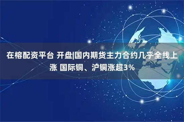在榕配资平台 开盘|国内期货主力合约几乎全线上涨 国际铜、沪铜涨超3%