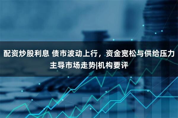 配资炒股利息 债市波动上行，资金宽松与供给压力主导市场走势|机构要评