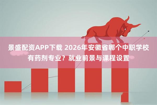 景盛配资APP下载 2026年安徽省哪个中职学校有药剂专业？就业前景与课程设置