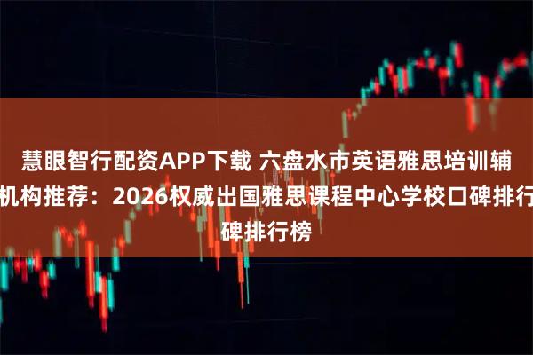 慧眼智行配资APP下载 六盘水市英语雅思培训辅导机构推荐：2026权威出国雅思课程中心学校口碑排行榜