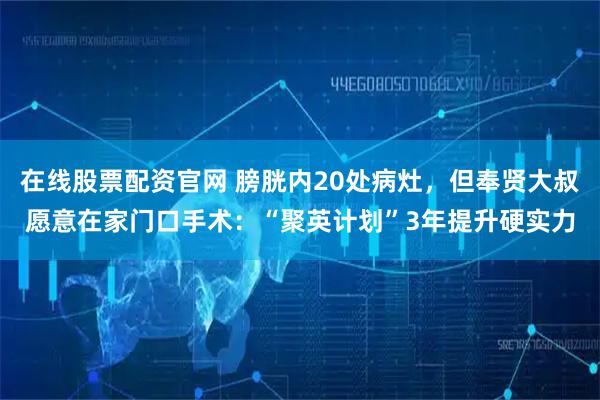 在线股票配资官网 膀胱内20处病灶，但奉贤大叔愿意在家门口手术：“聚英计划”3年提升硬实力