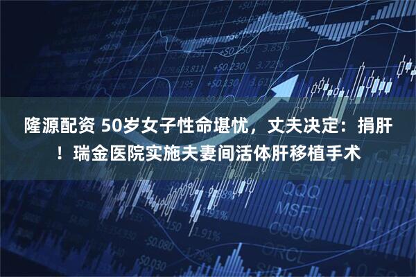 隆源配资 50岁女子性命堪忧，丈夫决定：捐肝！瑞金医院实施夫妻间活体肝移植手术