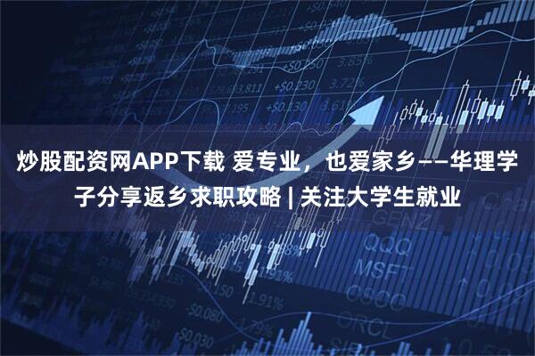 炒股配资网APP下载 爱专业,也爱家乡——华理学子分享返乡求职攻略 | 关注大学生就业