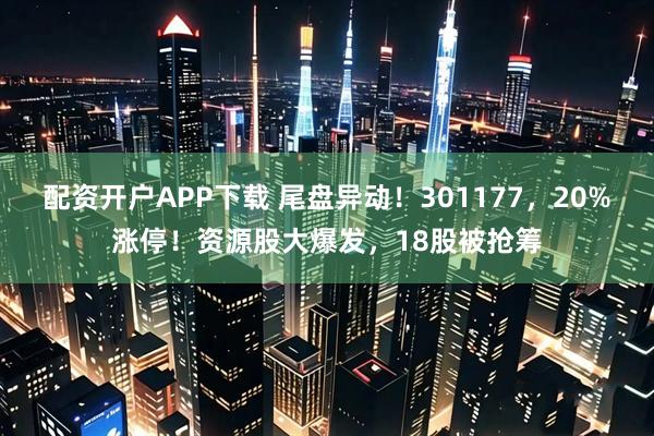 配资开户APP下载 尾盘异动！301177，20%涨停！资源股大爆发，18股被抢筹