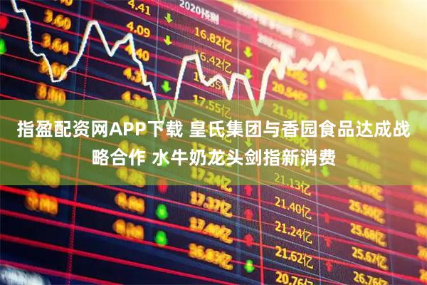 指盈配资网APP下载 皇氏集团与香园食品达成战略合作 水牛奶龙头剑指新消费