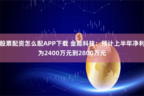 股票配资怎么配APP下载 金能科技：预计上半年净利为2400万元到2800万元