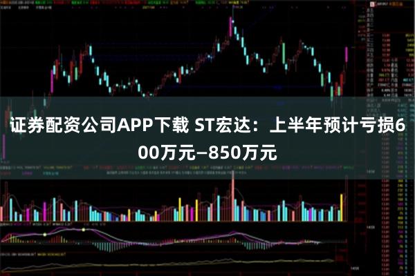 证券配资公司APP下载 ST宏达：上半年预计亏损600万元—850万元