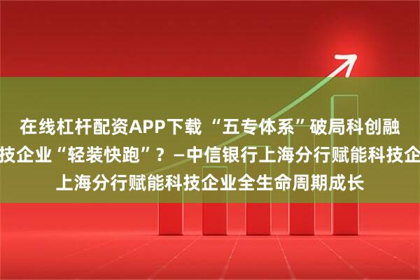 在线杠杆配资APP下载 “五专体系”破局科创融资，银行如何让科技企业“轻装快跑”？—中信银行上海分行赋能科技企业全生命周期成长