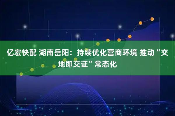 亿宏快配 湖南岳阳：持续优化营商环境 推动“交地即交证”常态化