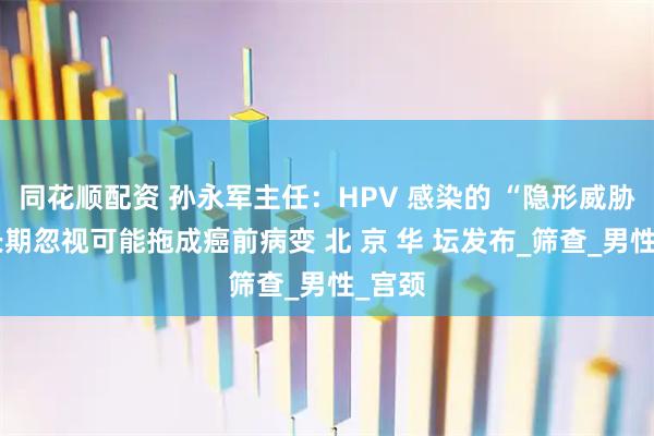 同花顺配资 孙永军主任：HPV 感染的 “隐形威胁”：长期忽视可能拖成癌前病变 北 京 华 坛发布_筛查_男性_宫颈