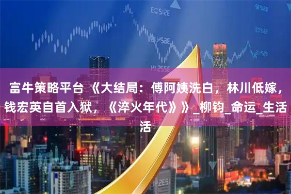 富牛策略平台 《大结局:傅阿姨洗白,林川低嫁,钱宏英自首入狱,《淬火年代》》_柳钧_命运_生活