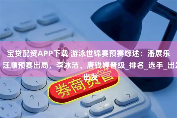 宝贷配资APP下载 游泳世锦赛预赛综述：潘展乐、汪顺预赛出局，李冰洁、唐钱婷晋级_排名_选手_出发