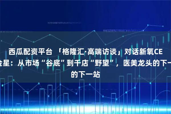 西瓜配资平台 「格隆汇·高端访谈」对话新氧CEO金星：从市场“谷底”到千店“野望”，医美龙头的下一站