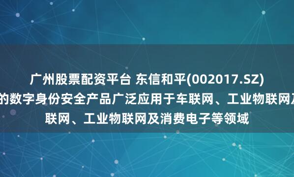 广州股票配资平台 东信和平(002017.SZ)：以eSIM为代表的数字身份安全产品广泛应用于车联网、工业物联网及消费电子等领域