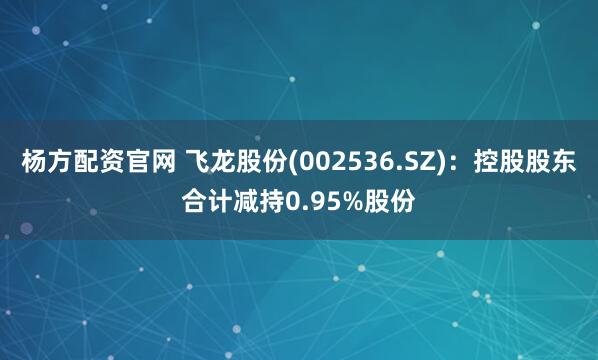 杨方配资官网 飞龙股份(002536.SZ)：控股股东合计减持0.95%股份