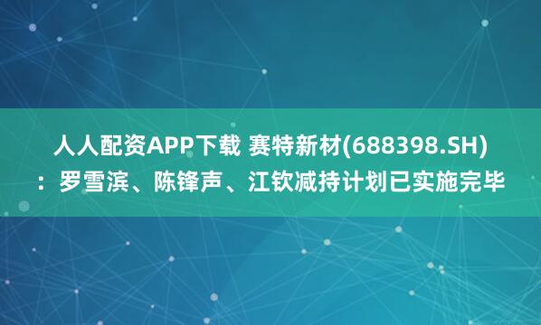 人人配资APP下载 赛特新材(688398.SH)：罗雪滨、陈锋声、江钦减持计划已实施完毕