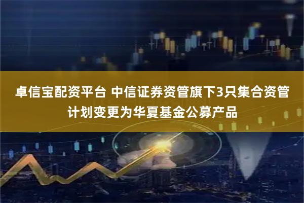 卓信宝配资平台 中信证券资管旗下3只集合资管计划变更为华夏基金公募产品