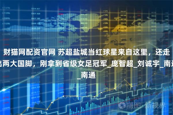 财猫网配资官网 苏超盐城当红球星来自这里,还走出两大国脚,刚拿到省级女足冠军_庞智超_刘诚宇_南通