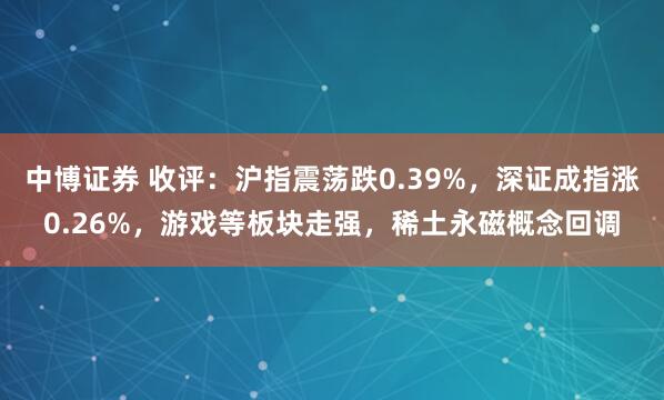 中博证券 收评：沪指震荡跌0.39%，深证成指涨0.26%，游戏等板块走强，稀土永磁概念回调