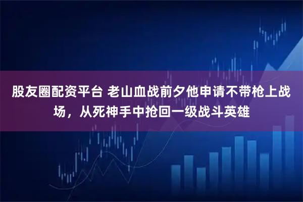 股友圈配资平台 老山血战前夕他申请不带枪上战场,从死神手中抢回一级战斗英雄