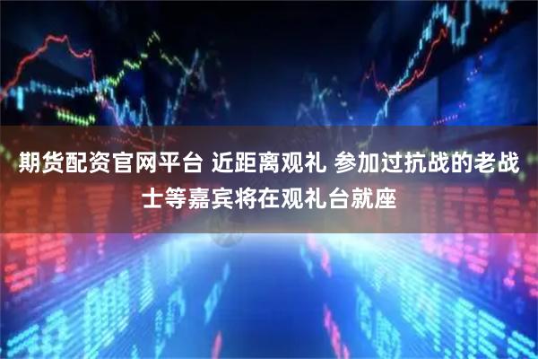 期货配资官网平台 近距离观礼 参加过抗战的老战士等嘉宾将在观礼台就座