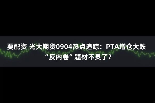 要配资 光大期货0904热点追踪：PTA增仓大跌 “反内卷”题材不灵了？