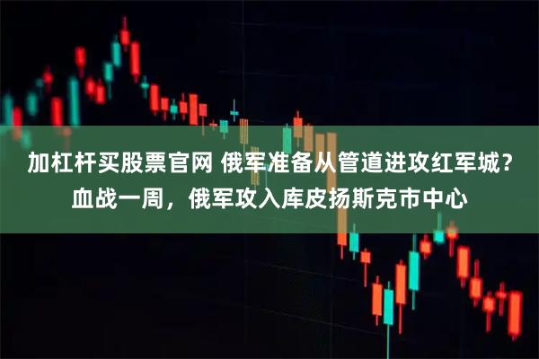 加杠杆买股票官网 俄军准备从管道进攻红军城？血战一周，俄军攻入库皮扬斯克市中心